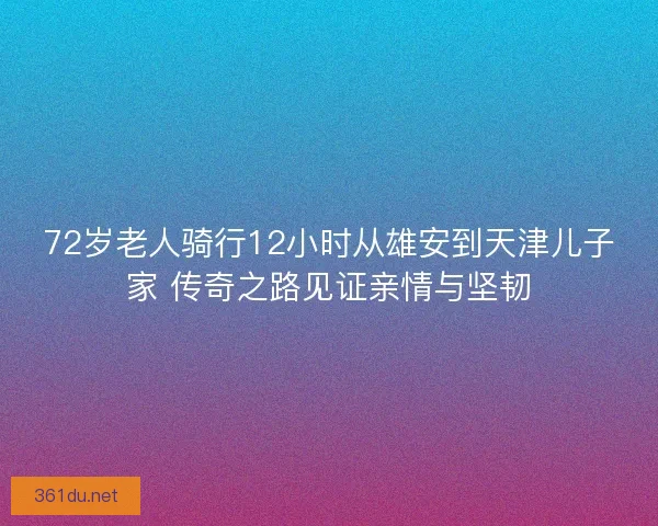 72岁老人骑行12小时从雄安到天津儿子家 传奇之路见证亲情与坚韧
