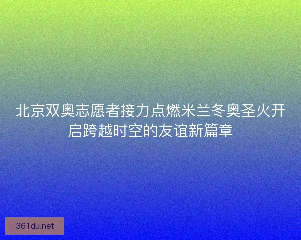 北京双奥志愿者接力点燃米兰冬奥圣火开启跨越时空的友谊新篇章