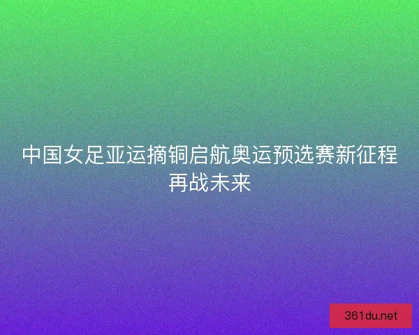 中国女足亚运摘铜启航奥运预选赛新征程再战未来